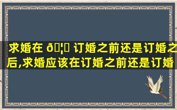 求婚在 🦉 订婚之前还是订婚之后,求婚应该在订婚之前还是订婚之后